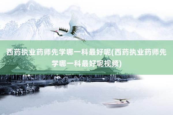 西药执业药师先学哪一科最好呢(西药执业药师先学哪一科最好呢视频)
