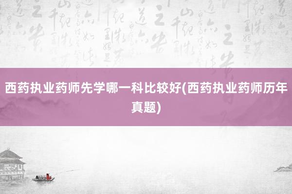 西药执业药师先学哪一科比较好(西药执业药师历年真题)