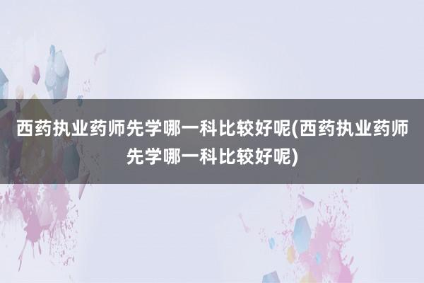 西药执业药师先学哪一科比较好呢(西药执业药师先学哪一科比较好