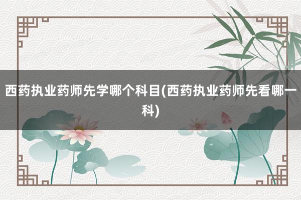 西药执业药师先学哪个科目(西药执业药师先看哪一科)