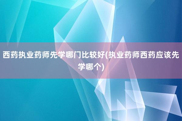 西药执业药师先学哪门比较好(执业药师西药应该先学哪个)