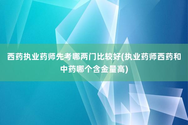 西药执业药师先考哪两门比较好(执业药师西药和中药哪个含金量高)
