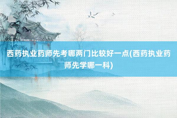 西药执业药师先考哪两门比较好一点(西药执业药师先学哪一科)