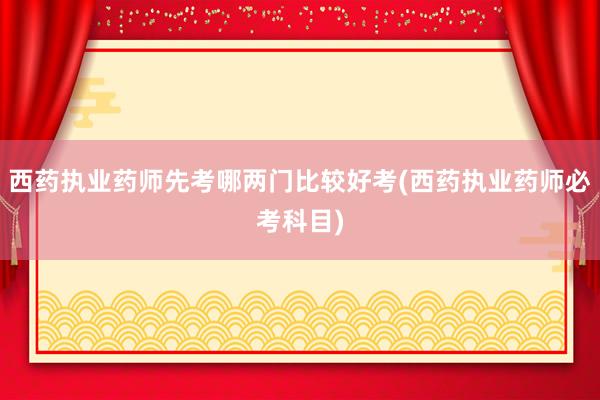 西药执业药师先考哪两门比较好考(西药执业药师必考科目)