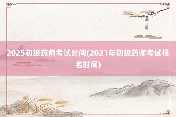 2025初级药师考试时间(2021年初级药师考试报名时间)