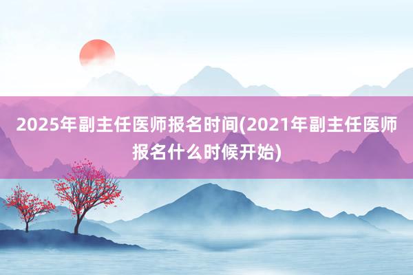 2025年副主任医师报名时间(2021年