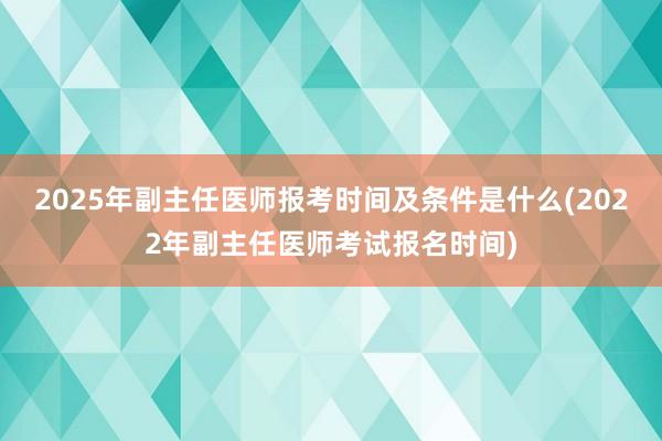 2025年副主任医师报考时间及条件是什么(2022年副主任医师考试报名时间)