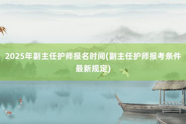 2025年副主任护师报名时间(副主任护师报考条件最新规定)
