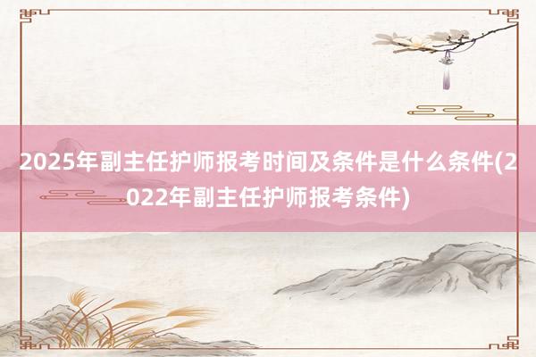 2025年副主任护师报考时间及条件是什么条件(2022年副主任护师报考条件)