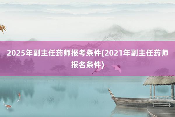 2025年副主任药师报考条件(2021年副主任药师报名条件)