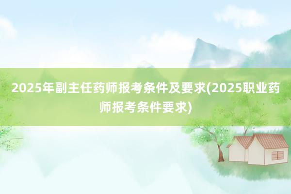 2025年副主任药师报考条件及要求(2025职业药师报考条件要求)