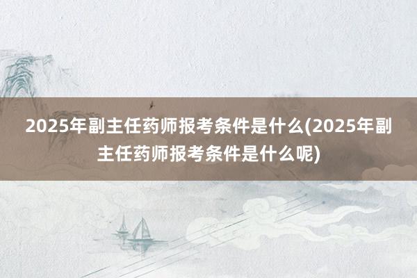 2025年副主任药师报考条件是什么(2025年副主任药师报考条件是什么呢)