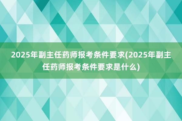 2025年副主任药师报考条件要求(2025年副主任药师报考条件要求是什么)