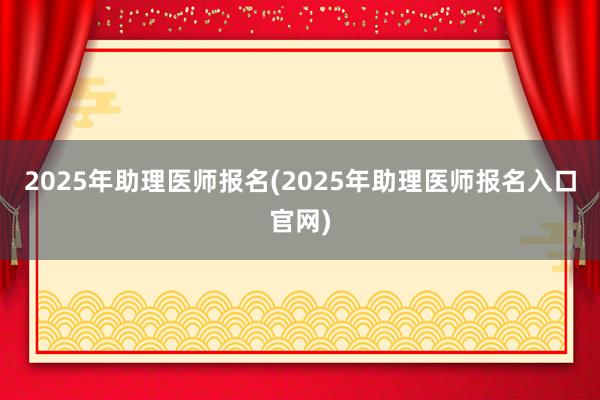 2025年助理医师报名(2025年助理医师报名入口官网)