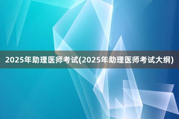 2025年助理医师考试(2025年助理医师考试大纲)