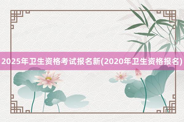 2025年卫生资格考试报名新(2020年卫生资格报名)