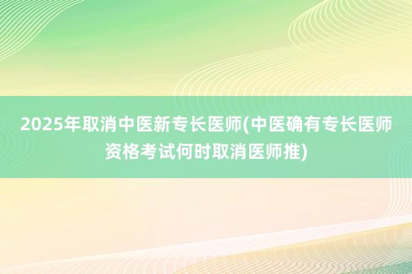 2025年取消中医新专长医师(中医确有专长医师资格考试何时取消医师推)