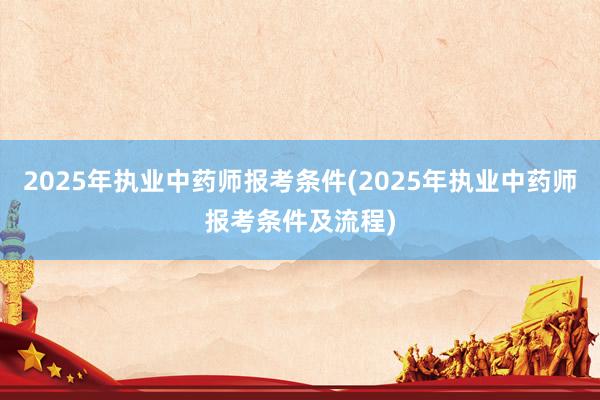 2025年执业中药师报考条件(2025年执业中药师报考条件及流程)