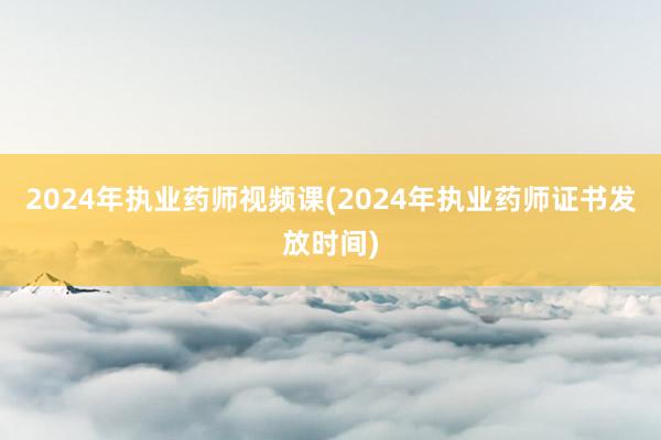 2024年执业药师视频课(2024年执业药师证书发放时间)