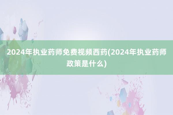 2024年执业药师免费视频西药(2024年执业药师政策是什么)