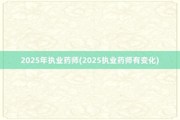 2025年执业药师(2025执业药师有变化)