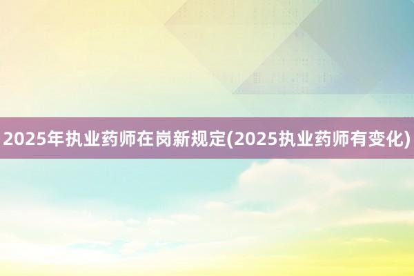 2025年执业药师在岗新规定(2025执业药师有变化)