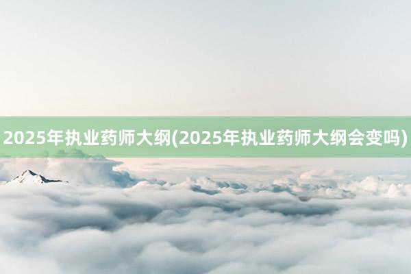2025年执业药师大纲(2025年执业药师大纲会变吗)