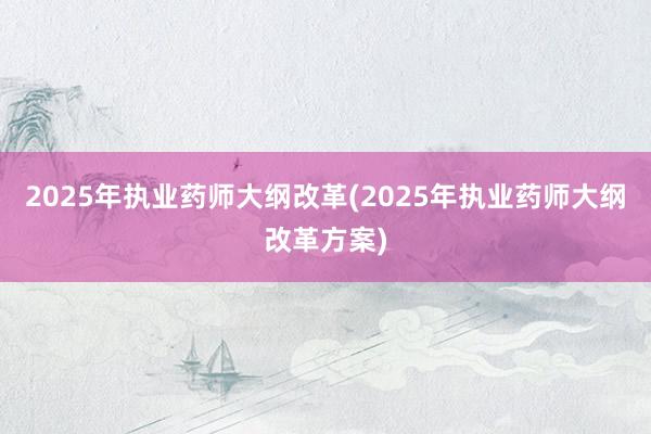 2025年执业药师大纲改革(2025年执业药师大纲改革方案)