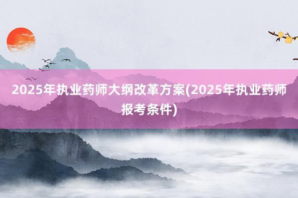 2025年执业药师大纲改革方案(2025年执业药师报考条件)