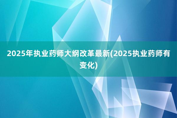 2025年执业药师大纲改革最新(2025执业药师有变化)