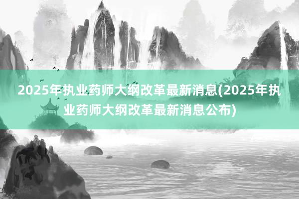 2025年执业药师大纲改革最新消息(2025年执业药师大纲改革最新消息公布)