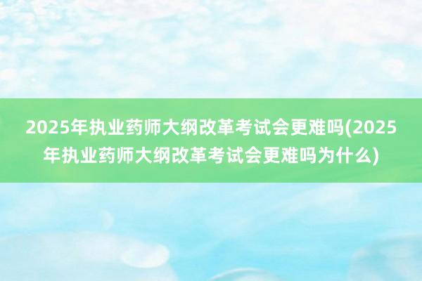 2025年执业药师大纲改革考试会更难吗(2025年执业药师大纲改革考试会更难吗为什么)