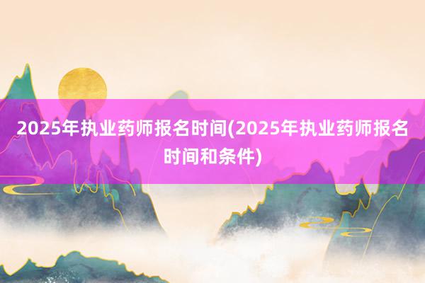 2025年执业药师报名时间(2025年执业药师报名时间和条件)