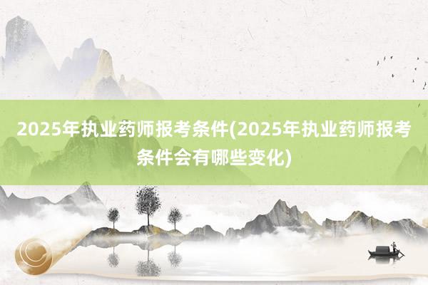 2025年执业药师报考条件(2025年执业药师报考条件会有哪些变化)