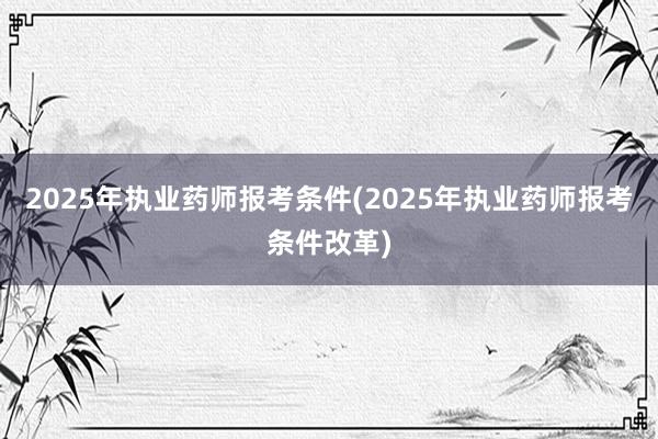 2025年执业药师报考条件(2025年执业药师报考条件改革)