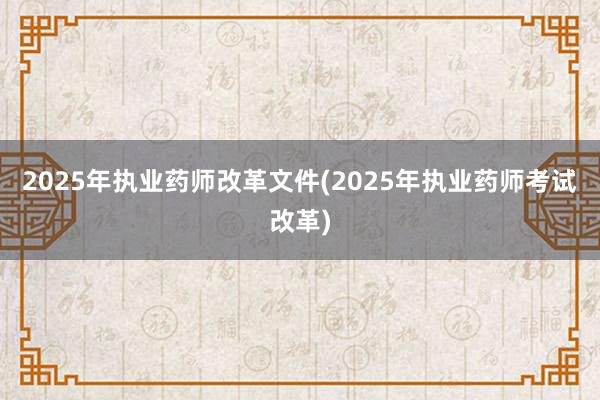 2025年执业药师改革文件(2025年执业药师考试改革)