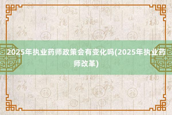 2025年执业药师政策会有变化吗(2025年执业药师改革)