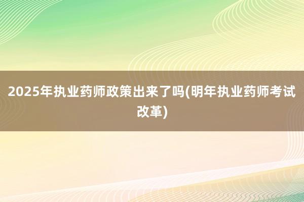 2025年执业药师政策出来了吗(明年执业药师考试改革)