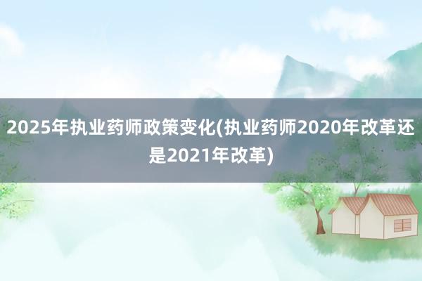 2025年执业药师政策变化(执业药师2020年改革还是2021年改革)