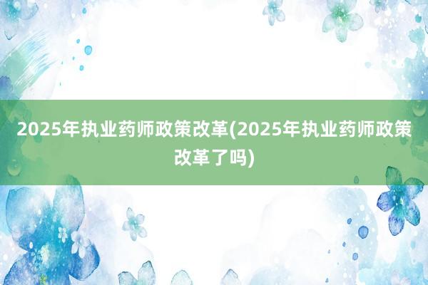 2025年执业药师政策改革(2025年执业药师政策改革了吗)