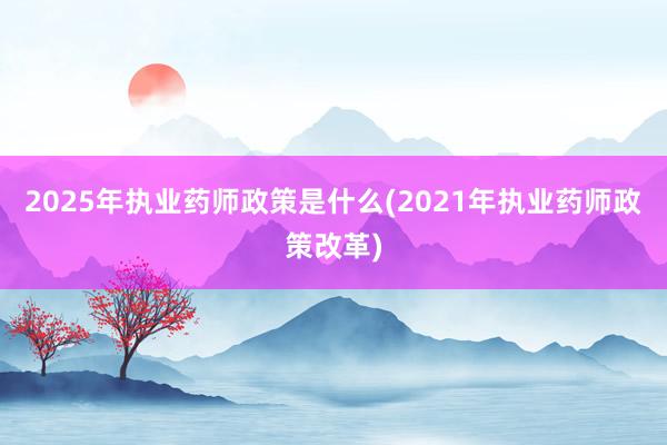 2025年执业药师政策是什么(2021年执业药师政策改革)