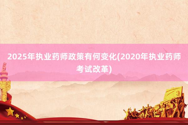 2025年执业药师政策有何变化(2020年执业药师考试改革)