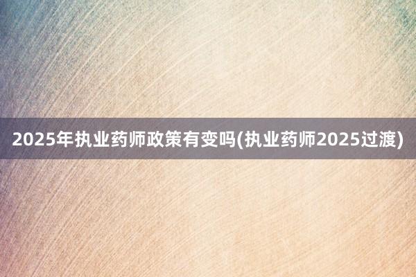 2025年执业药师政策有变吗(执业药师2025过渡)
