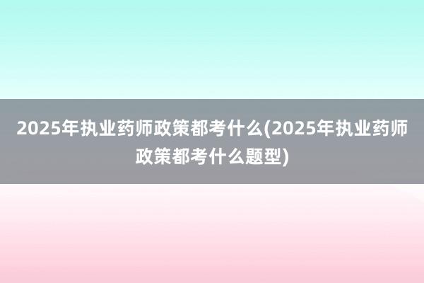 2025年执业药师政策都考什么(2025年执业药师政策都考什么题型)
