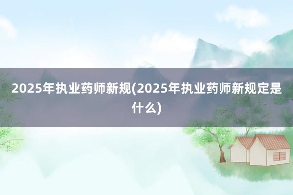 2025年执业药师新规(2025年执业药师新规定是什么)