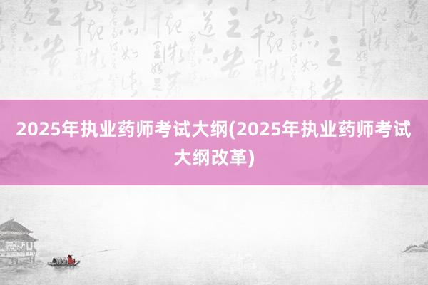 2025年执业药师考试大纲(2025年执业药师考试大纲改革)
