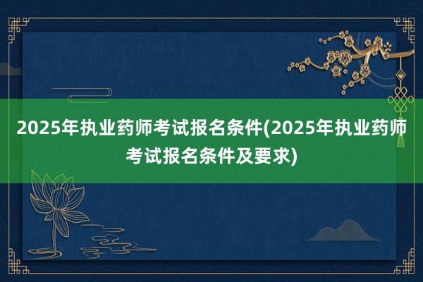 2025年执业药师考试报名条件(2025年执业药师考试报名条件及要求)