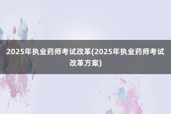 2025年执业药师考试改革(2025年执业药师考试改革方案)