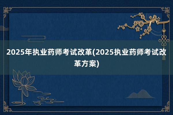 2025年执业药师考试改革(2025执业药师考试改革方案)