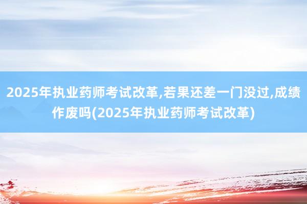 2025年执业药师考试改革,若果还差一门没过,成绩作废吗(2025年执业药师考试改革)